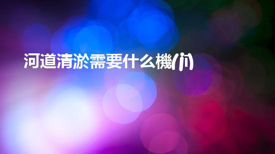 河道清淤需要什么機(jī)械解鎖效率提升的秘密，你需要了解的重要技巧！